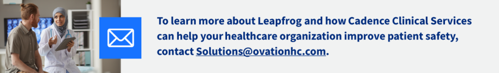 To learn more about Leapfrog and how Cadence Clinical Services can help your healthcare organization improve patient safety, contact Solutions@ovationhc.com.